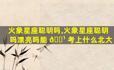 火象星座聪明吗,火象星座聪明吗漂亮吗能 🌹 考上什么北大
